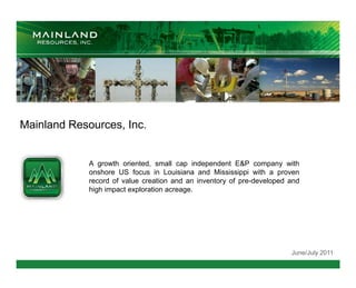 Mainland Resources, Inc.


             A growth oriented, small cap independent E&P company with
             onshore US focus in Louisiana and Mississippi with a proven
             record of value creation and an inventory of pre-developed and
             high impact exploration acreage.




                                                                        June/July 2011
 