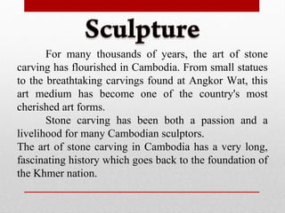 For many thousands of years, the art of stone
carving has flourished in Cambodia. From small statues
to the breathtaking carvings found at Angkor Wat, this
art medium has become one of the country's most
cherished art forms.
Stone carving has been both a passion and a
livelihood for many Cambodian sculptors.
The art of stone carving in Cambodia has a very long,
fascinating history which goes back to the foundation of
the Khmer nation.
 