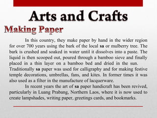 In this country, they make paper by hand in the wider region
for over 700 years using the bark of the local sa or mulberry tree. The
bark is crushed and soaked in water until it dissolves into a paste. The
liquid is then scooped out, poured through a bamboo sieve and finally
placed in a thin layer on a bamboo bed and dried in the sun.
Traditionally sa paper was used for calligraphy and for making festive
temple decorations, umbrellas, fans, and kites. In former times it was
also used as a filter in the manufacture of lacquerware.
In recent years the art of sa paper handicraft has been revived,
particularly in Luang Prabang, Northern Laos, where it is now used to
create lampshades, writing paper, greetings cards, and bookmarks.
 