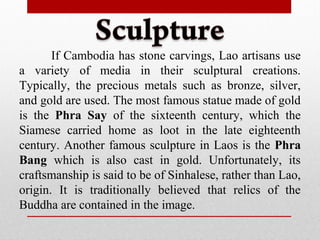 If Cambodia has stone carvings, Lao artisans use
a variety of media in their sculptural creations.
Typically, the precious metals such as bronze, silver,
and gold are used. The most famous statue made of gold
is the Phra Say of the sixteenth century, which the
Siamese carried home as loot in the late eighteenth
century. Another famous sculpture in Laos is the Phra
Bang which is also cast in gold. Unfortunately, its
craftsmanship is said to be of Sinhalese, rather than Lao,
origin. It is traditionally believed that relics of the
Buddha are contained in the image.
 