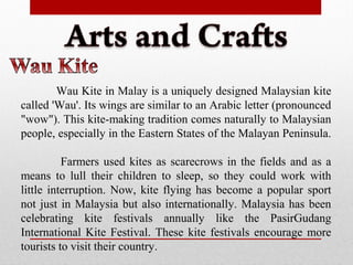 Wau Kite in Malay is a uniquely designed Malaysian kite
called 'Wau'. Its wings are similar to an Arabic letter (pronounced
"wow"). This kite-making tradition comes naturally to Malaysian
people, especially in the Eastern States of the Malayan Peninsula.
Farmers used kites as scarecrows in the fields and as a
means to lull their children to sleep, so they could work with
little interruption. Now, kite flying has become a popular sport
not just in Malaysia but also internationally. Malaysia has been
celebrating kite festivals annually like the PasirGudang
International Kite Festival. These kite festivals encourage more
tourists to visit their country.
 