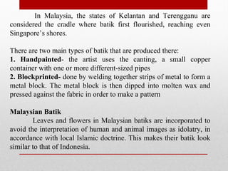In Malaysia, the states of Kelantan and Terengganu are
considered the cradle where batik first flourished, reaching even
Singapore’s shores.
There are two main types of batik that are produced there:
1. Handpainted- the artist uses the canting, a small copper
container with one or more different-sized pipes
2. Blockprinted- done by welding together strips of metal to form a
metal block. The metal block is then dipped into molten wax and
pressed against the fabric in order to make a pattern
Malaysian Batik
Leaves and flowers in Malaysian batiks are incorporated to
avoid the interpretation of human and animal images as idolatry, in
accordance with local Islamic doctrine. This makes their batik look
similar to that of Indonesia.
 