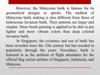 However, the Malaysian batik is famous for its
geometrical designs or spirals. The method of
Malaysian batik making is also different from those of
Indonesian Javanese batik. Their patterns are larger and
simpler. More brush painting is applied to be able to put
lighter and more vibrant colors than deep colored
Javanese batik.
In Singapore, the existence and use of batik has
been recorded since the 12th century but has receded in
popularity through the years. Nowadays, batik is
featured in as the uniform of flight attendants for the
official flag carrier airlines of Singapore, Indonesia, and
Malaysia.
 