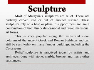 Most of Malaysia’s sculptures are relief. These are
partially carved into or out of another surface. These
sculptures rely on a base or plane to support them and are a
combination of both three- dimensional and two-dimensional
art forms.
This is very popular along the walls and stone
columns of the ancient Greek and Roman buildings and can
still be seen today on many famous buildings, including the
Colosseum.
Relief sculpture is practiced today by artists and
architects, done with stone, marble, bronze, and many other
substances.
 
