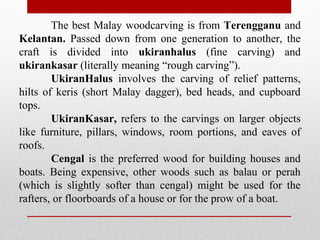 The best Malay woodcarving is from Terengganu and
Kelantan. Passed down from one generation to another, the
craft is divided into ukiranhalus (fine carving) and
ukirankasar (literally meaning “rough carving”).
UkiranHalus involves the carving of relief patterns,
hilts of keris (short Malay dagger), bed heads, and cupboard
tops.
UkiranKasar, refers to the carvings on larger objects
like furniture, pillars, windows, room portions, and eaves of
roofs.
Cengal is the preferred wood for building houses and
boats. Being expensive, other woods such as balau or perah
(which is slightly softer than cengal) might be used for the
rafters, or floorboards of a house or for the prow of a boat.
 