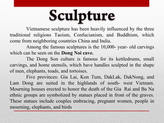 Vietnamese sculpture has been heavily influenced by the three
traditional religions Taoism, Confucianism, and Buddhism, which
come from neighboring countries China and India.
Among the famous sculptures is the 10,000- year- old carvings
which can be seen on the Dong Noi cave.
The Dong Son culture is famous for its kettledrums, small
carvings, and home utensils, which have handles sculpted in the shape
of men, elephants, toads, and tortoises.
Five provinces: Gia Lai, Kon Tum, DakLak, DakNong, and
Lam Dong are suited in the highlands of south- west Vietnam.
Mourning houses erected to honor the death of the Gia Rai and Ba Na
ethnic groups are symbolized by statues placed in front of the graves.
These statues include couples embracing, pregnant women, people in
mourning, elephants, and birds
 
