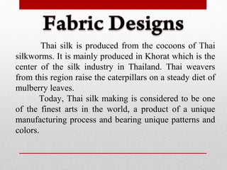 Thai silk is produced from the cocoons of Thai
silkworms. It is mainly produced in Khorat which is the
center of the silk industry in Thailand. Thai weavers
from this region raise the caterpillars on a steady diet of
mulberry leaves.
Today, Thai silk making is considered to be one
of the finest arts in the world, a product of a unique
manufacturing process and bearing unique patterns and
colors.
 