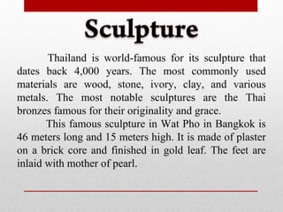 Thailand is world-famous for its sculpture that
dates back 4,000 years. The most commonly used
materials are wood, stone, ivory, clay, and various
metals. The most notable sculptures are the Thai
bronzes famous for their originality and grace.
This famous sculpture in Wat Pho in Bangkok is
46 meters long and 15 meters high. It is made of plaster
on a brick core and finished in gold leaf. The feet are
inlaid with mother of pearl.
 