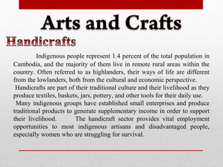 Indigenous people represent 1.4 percent of the total population in
Cambodia, and the majority of them live in remote rural areas within the
country. Often referred to as highlanders, their ways of life are different
from the lowlanders, both from the cultural and economic perspective.
Handicrafts are part of their traditional culture and their livelihood as they
produce textiles, baskets, jars, pottery, and other tools for their daily use.
Many indigenous groups have established small enterprises and produce
traditional products to generate supplementary income in order to support
their livelihood. The handicraft sector provides vital employment
opportunities to most indigenous artisans and disadvantaged people,
especially women who are struggling for survival.
 