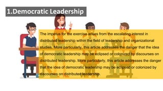 1.Democratic Leadership
The impetus for the exercise arises from the escalating interest in
distributed leadership within the field of leadership and organizational
studies. More particularly, this article addresses the danger that the idea
of democratic leadership may be eclipsed or colonized by discourses on
distributed leadership. More particularly, this article addresses the danger
that the idea of democratic leadership may be eclipsed or colonized by
discourses on distributed leadership.
 