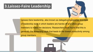 3.Laissez-Faire Leadership
Laissez-faire leadership, also known as delegative leadership, is a type
of leadership style in which leaders are hands-off and allow group
members to make the decisions. Researchers have found that this is
generally the leadership style that leads to the lowest productivity among
group members.
 