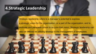 4.Strategic Leadership
Strategic leadership refers to a manager's potential to express
a strategic vision for the organization, or a part of the organization, and to
motivate and persuade others to acquire that vision. Strategic leadership can
also be defined as utilizing strategy in the management of employees.
 
