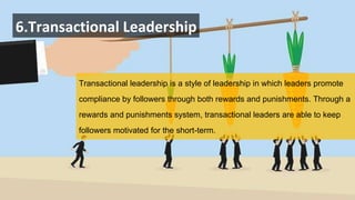 6.Transactional Leadership
Transactional leadership is a style of leadership in which leaders promote
compliance by followers through both rewards and punishments. Through a
rewards and punishments system, transactional leaders are able to keep
followers motivated for the short-term.
 