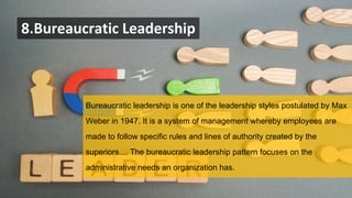 8.Bureaucratic Leadership
Bureaucratic leadership is one of the leadership styles postulated by Max
Weber in 1947. It is a system of management whereby employees are
made to follow specific rules and lines of authority created by the
superiors.... The bureaucratic leadership pattern focuses on the
administrative needs an organization has.
 