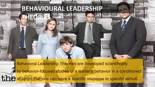 BEHAVIOURAL LEADERSHIP
THEORIES
Behavioral Leadership Theories are developed scientifically
by behavior-focused studies of a leader’s behavior in a conditioned
situation that one can have a specific response to specific stimuli.
 