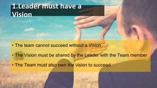 1.Leader must have a
Vision
• The team cannot succeed without a Vision
• The Vision must be shared by the Leader with the Team member
• The Team must also own the vision to succeed
 