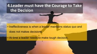 4.Leader must have the Courage to Take
the Decision
• Ineffectiveness is when a leader maintains status quo and
does not makes decisions.
• At time a leader needs to make tough decision.
 