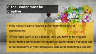 8.The Leader must be
Creative
• India needs creative leaders rather than managers or
commanders.
• “If you really want to be a leader, then you have to be a coach
rather than a commander, or an advisor rather than a manager and
a representative of your colleagues instead of becoming a director”
 
