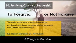 10. Forgiving Quality of Leadership
• The leader should learn to forgive fellow beings.
• A ordinary leader becomes a great leaders because of
bad/unskilled members in team.
• Eg: Nelson Mandella, Dr. APJ Kalam,
 