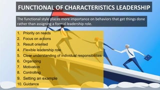 FUNCTIONAL OF CHARACTERISTICS LEADERSHIP
1. Priority on needs
2. Focus on actions
3. Result oriented
4. Flexible leadership role
5. Clear understanding of individual responsibilities
6. Organizing
7. Motivation
8. Controlling
9. Setting an example
10. Guidance
The functional style places more importance on behaviors that get things done
rather than assigning a formal leadership role.
 