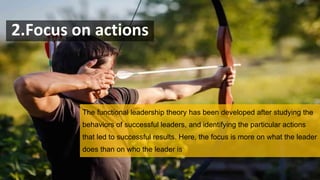 2.Focus on actions
The functional leadership theory has been developed after studying the
behaviors of successful leaders, and identifying the particular actions
that led to successful results. Here, the focus is more on what the leader
does than on who the leader is
 
