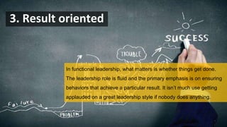 3. Result oriented
In functional leadership, what matters is whether things get done.
The leadership role is fluid and the primary emphasis is on ensuring
behaviors that achieve a particular result. It isn’t much use getting
applauded on a great leadership style if nobody does anything.
 