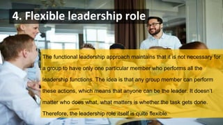 4. Flexible leadership role
The functional leadership approach maintains that it is not necessary for
a group to have only one particular member who performs all the
leadership functions. The idea is that any group member can perform
these actions, which means that anyone can be the leader. It doesn’t
matter who does what, what matters is whether the task gets done.
Therefore, the leadership role itself is quite flexible.
 
