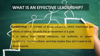 WHAT IS AN EFFECTIVE LEADERSHIP?
Leadership - A process of social influence, which maximizes the
efforts of others, towards the achievement of a goal.
It is stems from social influence, not authority or power.
Leadership requires others, and that implies they don’t need to be
direct reports.
 