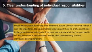 5. Clear understanding of individual responsibilities
Under the functional leadership style where the actions of each individual matter, it
is of vital importance that each member knows exactly how he or she contributes
to the group to achieve its goals. Everyone has to know what they’re supposed to
do, and the leader is responsible to ensure clear understanding of each
individual’s desired behaviors.
 