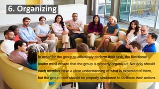 6. Organizing
In order for the group to effectively perform their task, the functional
leader must ensure that the group is properly organized. Not only should
each member have a clear understanding of what is expected of them,
but the group itself should be properly structured to facilitate their actions.
 