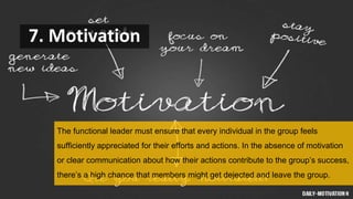 7. Motivation
The functional leader must ensure that every individual in the group feels
sufficiently appreciated for their efforts and actions. In the absence of motivation
or clear communication about how their actions contribute to the group’s success,
there’s a high chance that members might get dejected and leave the group.
 