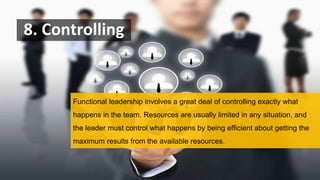 8. Controlling
Functional leadership involves a great deal of controlling exactly what
happens in the team. Resources are usually limited in any situation, and
the leader must control what happens by being efficient about getting the
maximum results from the available resources.
 