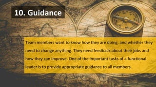10. Guidance
Team members want to know how they are doing, and whether they
need to change anything. They need feedback about their jobs and
how they can improve. One of the important tasks of a functional
leader is to provide appropriate guidance to all members.
 