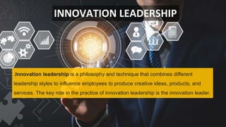 INNOVATION LEADERSHIP
.Innovation leadership is a philosophy and technique that combines different
leadership styles to influence employees to produce creative ideas, products, and
services. The key role in the practice of innovation leadership is the innovation leader.
 