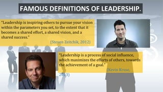 FAMOUS DEFINITIONS OF LEADERSHIP.
“Leadership is inspiring others to pursue your vision
within the parameters you set, to the extent that it
becomes a shared effort, a shared vision, and a
shared success.”
(Steven Zeitchik, 2012)
“Leadership is a process of social influence,
which maximizes the efforts of others, towards
the achievement of a goal.”
(Kevin Kruse,
2013)
 