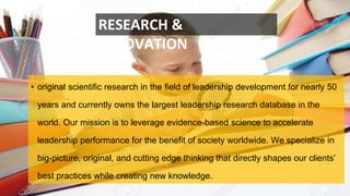 • original scientific research in the field of leadership development for nearly 50
years and currently owns the largest leadership research database in the
world. Our mission is to leverage evidence-based science to accelerate
leadership performance for the benefit of society worldwide. We specialize in
big-picture, original, and cutting edge thinking that directly shapes our clients’
best practices while creating new knowledge.
RESEARCH &
INNOVATION
 