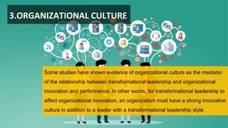 3.ORGANIZATIONAL CULTURE
Some studies have shown evidence of organizational culture as the mediator
of the relationship between transformational leadership and organizational
innovation and performance. In other words, for transformational leadership to
affect organizational innovation, an organization must have a strong innovative
culture in addition to a leader with a transformational leadership style.
 