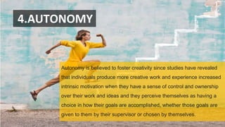 4.AUTONOMY
Autonomy is believed to foster creativity since studies have revealed
that individuals produce more creative work and experience increased
intrinsic motivation when they have a sense of control and ownership
over their work and ideas and they perceive themselves as having a
choice in how their goals are accomplished, whether those goals are
given to them by their supervisor or chosen by themselves.
 