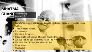 The Winning
Lessons of
Leadership
MHATMA
GHANDHI
• Gandhi's greatest ability was to walk his talk at every level and in every
way….
• Treatment to others….
• Persistence….
• Constant Growth....
• Strength Is Not Shown Through Muscle Power....
• An Eye For An Eye Will Only Make The Whole World Blind…
• Become The Change, We Want To See…..
• Reasonable.
• Strategist
• Discipline
 