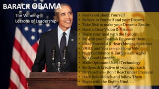 The Winning
Lessons of Leadership
BARACK OBAMA
• Feel Good about Yourself
• Believe in Yourself and your Dreams
• Take Risk to make your Dream a Reality
• Have a Clear Vision & Mission
• Share your Goal with the People
• Be with your Team & Empower them
• Make Powerful & Heart Moving Speeches
• SMILE and You can go a long Mile
• High Confidence & Enthusiasm works
• Be a Good Listener
• Make Optimum Use of Technology
• Be Open & Creative in your approach
• Be Proactive - Don’t React under Pressure
• Have Role Models and follow Them
• Begin with the End in Mind. . . .
 