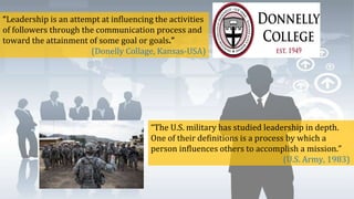 “Leadership is an attempt at influencing the activities
of followers through the communication process and
toward the attainment of some goal or goals.”
(Donelly Collage, Kansas-USA)
“The U.S. military has studied leadership in depth.
One of their definitions is a process by which a
person influences others to accomplish a mission.”
(U.S. Army, 1983)
 