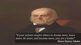 “If your actions inspire others to dream more, learn
more, do more, and become more, you are a leader”
-Jhone Quincy Adams
 