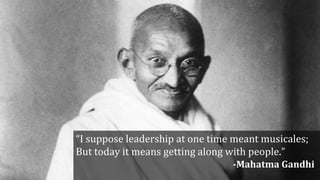 “I suppose leadership at one time meant musicales;
But today it means getting along with people.”
-Mahatma Gandhi
 