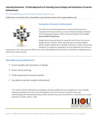 Learning Outcomes: A Fluid Approach to E-learning Course Design and Evaluation of Learner
Achievement
The International Hispanic Online University (IHOU), www.ihou.org
Collaborators: Carrie Main, M.A. (clmain@ihou.org) and Andrea Gomez, M.A. (acgomez@ihou.org)


                                              Evaluation of Learner Achievement

                                              The IHOU instructional design team outlines best practices in
                                              mapping learning outcomes as a course design strategy utilized by
                                              the International Hispanic Online University (IHOU) for the 23rd
                                              Annual WCET Conference.

                                     Mapping learning outcomes on a granular level drives the course
                                     design process at IHOU. While working with numerous Subject
                                     Matter Experts (SMEs) from multiple institutions, IHOU instructional
                                     designers use objective mapping to ensure alignment of content to
assessments. We showcase how SMEs have successfully deployed this granular competency mapping process
within their online courses.



Why Map Learning Objectives?

     Ensure quality and consistency in design

     Foster active learning

     Track assessment to course content

     Use data to monitor student achievement



        “In a world in which information, knowledge, and job specifications are changing ever more rapidly,
        outcomes evaluations at the course and program levels are the only consistent means for
        understanding the relationship between what someone has done and what he or she knows as a result
        of doing it” (Smith, 2010, p. 142).




Smith, P. (2010). Harnessing America's wasted talent: A new ecology of learning. San Francisco, CA: Jossey-Bass.
 