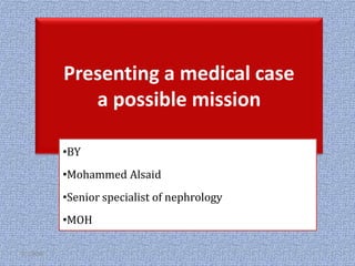 Presenting a medical case
a possible mission
•BY
•Mohammed Alsaid
•Senior specialist of nephrology
•MOH
2/1/2018 1
 