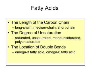 Fatty Acids The Length of the Carbon Chain long-chain, medium-chain, short-chain The Degree of Unsaturation saturated, unsaturated, monounsaturated, polyunsaturated The Location of Double Bonds omega-3 fatty acid, omega-6 fatty acid 