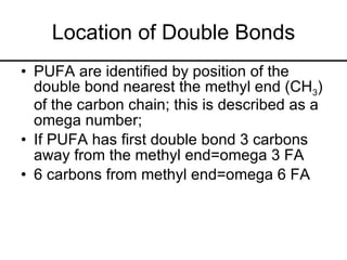 Location of Double Bonds PUFA are identified by position of the double bond nearest the methyl end (CH 3 ) of the carbon chain; this is described as a omega number; If PUFA has first double bond 3 carbons away from the methyl end=omega 3 FA 6 carbons from methyl end=omega 6 FA 