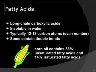Fatty Acids Long-chain carboxylic acids Insoluble in water Typically 12-18 carbon atoms (even number) Some contain double bonds corn oil contains 86%  unsaturated fatty acids and  14%  saturated fatty acids 