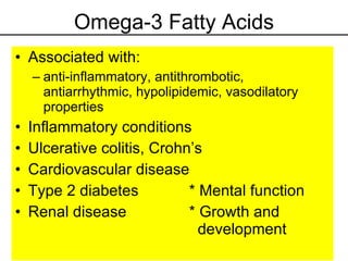 Omega-3 Fatty Acids Associated with: anti-inflammatory, antithrombotic, antiarrhythmic, hypolipidemic, vasodilatory properties Inflammatory conditions Ulcerative colitis, Crohn’s Cardiovascular disease Type 2 diabetes * Mental function Renal disease * Growth and     development 