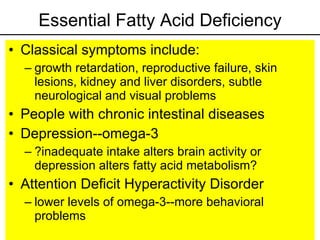 Essential Fatty Acid Deficiency Classical symptoms include: growth retardation, reproductive failure, skin lesions, kidney and liver disorders, subtle neurological and visual problems People with chronic intestinal diseases Depression--omega-3 ?inadequate intake alters brain activity or depression alters fatty acid metabolism? Attention Deficit Hyperactivity Disorder lower levels of omega-3--more behavioral problems 